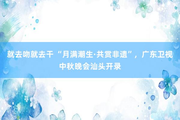 就去吻就去干 “月满潮生·共赏非遗”，广东卫视中秋晚会汕头开录