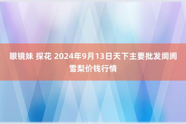 眼镜妹 探花 2024年9月13日天下主要批发阛阓雪梨价钱行情