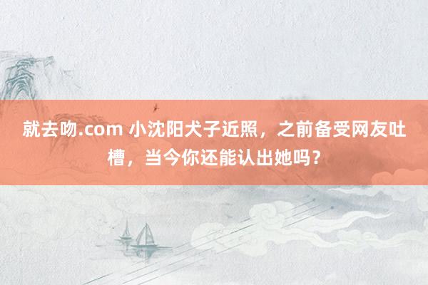 就去吻.com 小沈阳犬子近照，之前备受网友吐槽，当今你还能认出她吗？