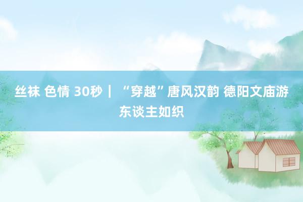 丝袜 色情 30秒｜ “穿越”唐风汉韵 德阳文庙游东谈主如织