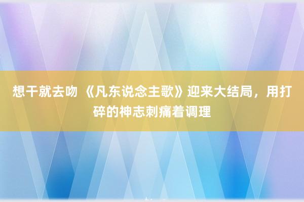 想干就去吻 《凡东说念主歌》迎来大结局，用打碎的神志刺痛着调理
