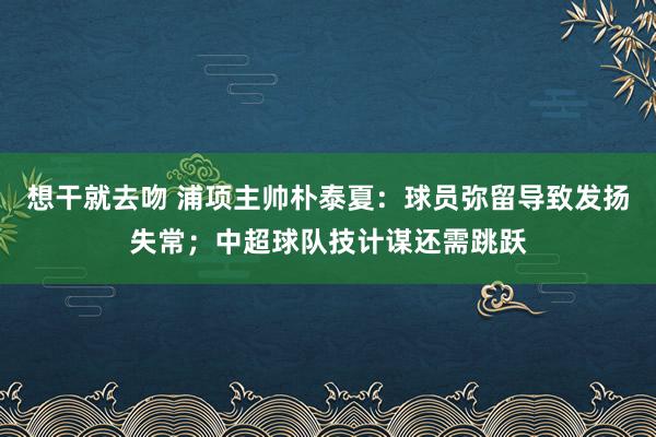 想干就去吻 浦项主帅朴泰夏：球员弥留导致发扬失常；中超球队技计谋还需跳跃