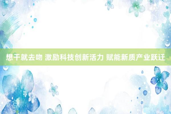 想干就去吻 激励科技创新活力 赋能新质产业跃迁