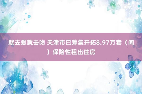 就去爱就去吻 天津市已筹集开拓8.97万套（间）保险性租出住房