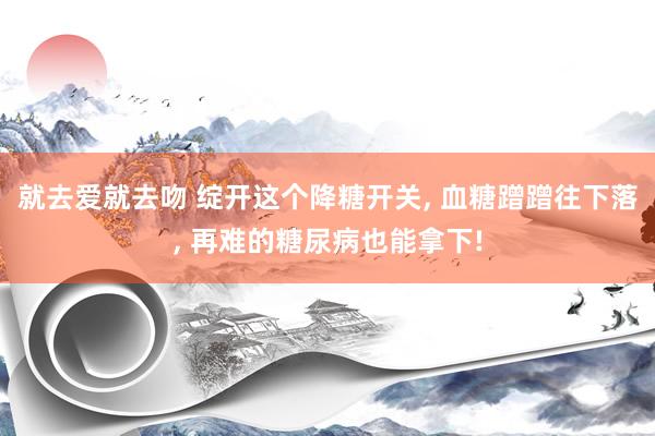 就去爱就去吻 绽开这个降糖开关， 血糖蹭蹭往下落， 再难的糖尿病也能拿下!
