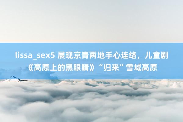 lissa_sex5 展现京青两地手心连络，儿童剧《高原上的黑眼睛》“归来”雪域高原