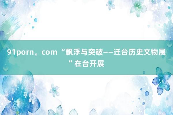 91porn。com “飘浮与突破——迁台历史文物展”在台开展