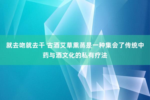 就去吻就去干 古酒艾草熏蒸是一种集会了传统中药与酒文化的私有疗法