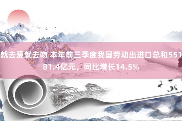 就去爱就去吻 本年前三季度我国劳动出进口总和55181.4亿元，同比增长14.5%
