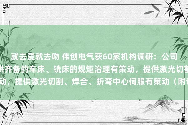 就去爱就去吻 伟创电气获60家机构调研：公司机床行业主要为客户提供齐备的车床、铣床的规矩治理有策动，提供激光切割、焊合、折弯中心伺服有策动（附调研问答）