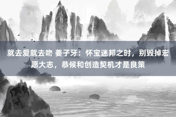 就去爱就去吻 姜子牙：怀宝迷邦之时，别毁掉宏愿大志，恭候和创造契机才是良策