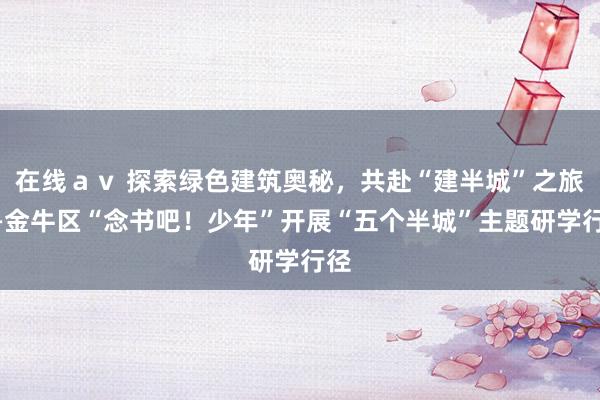 在线ａｖ 探索绿色建筑奥秘，共赴“建半城”之旅——金牛区“念书吧！少年”开展“五个半城”主题研学行径