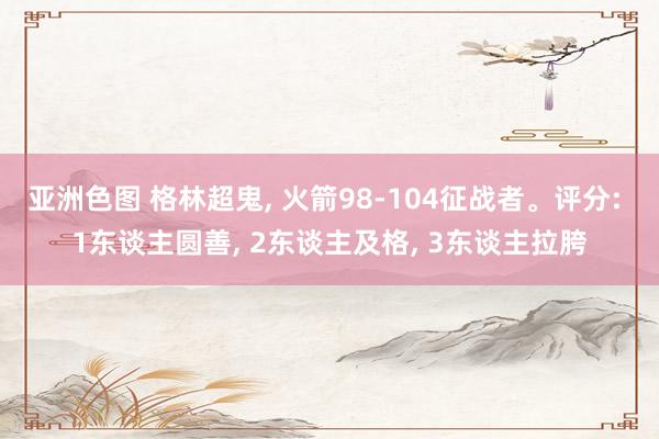 亚洲色图 格林超鬼， 火箭98-104征战者。评分: 1东谈主圆善， 2东谈主及格， 3东谈主拉胯