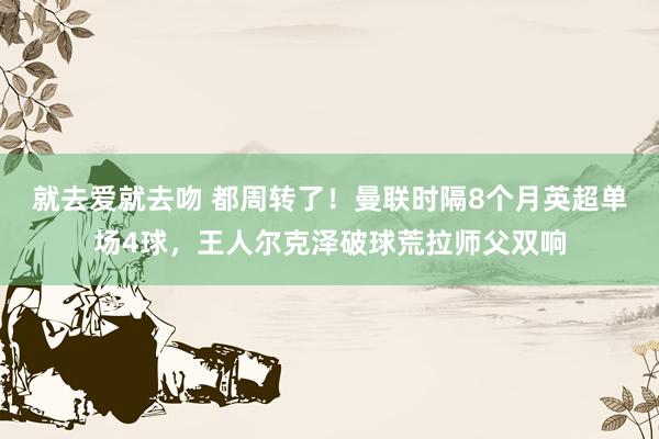 就去爱就去吻 都周转了！曼联时隔8个月英超单场4球，王人尔克泽破球荒拉师父双响