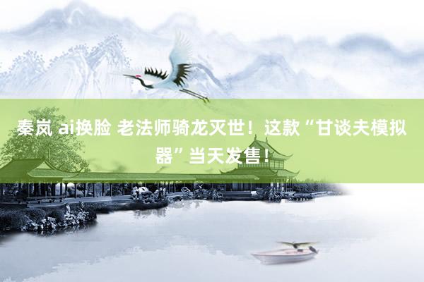 秦岚 ai换脸 老法师骑龙灭世！这款“甘谈夫模拟器”当天发售！