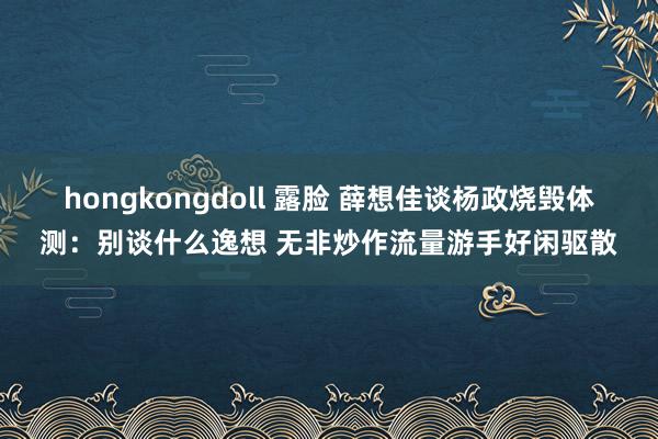 hongkongdoll 露脸 薛想佳谈杨政烧毁体测：别谈什么逸想 无非炒作流量游手好闲驱散