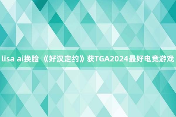 lisa ai换脸 《好汉定约》获TGA2024最好电竞游戏