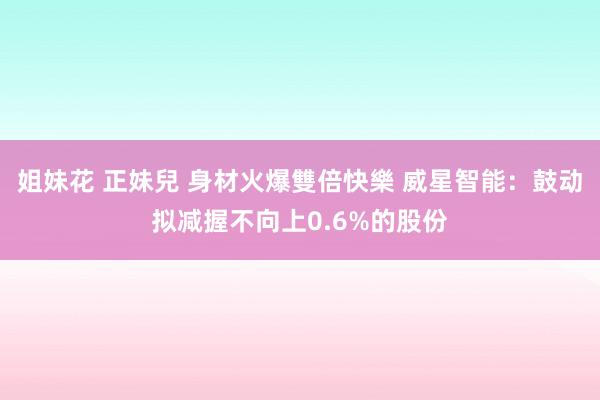 姐妹花 正妹兒 身材火爆雙倍快樂 威星智能：鼓动拟减握不向上0.6%的股份