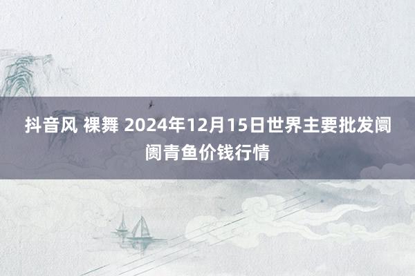 抖音风 裸舞 2024年12月15日世界主要批发阛阓青鱼价钱行情