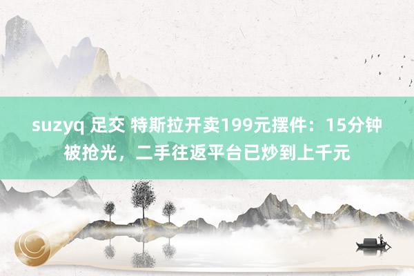 suzyq 足交 特斯拉开卖199元摆件：15分钟被抢光，二手往返平台已炒到上千元