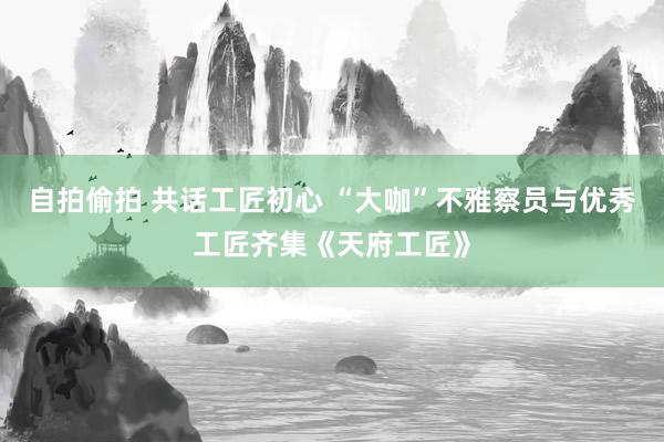 自拍偷拍 共话工匠初心 “大咖”不雅察员与优秀工匠齐集《天府工匠》