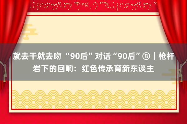 就去干就去吻 “90后”对话“90后”⑧｜枪杆岩下的回响：红色传承育新东谈主