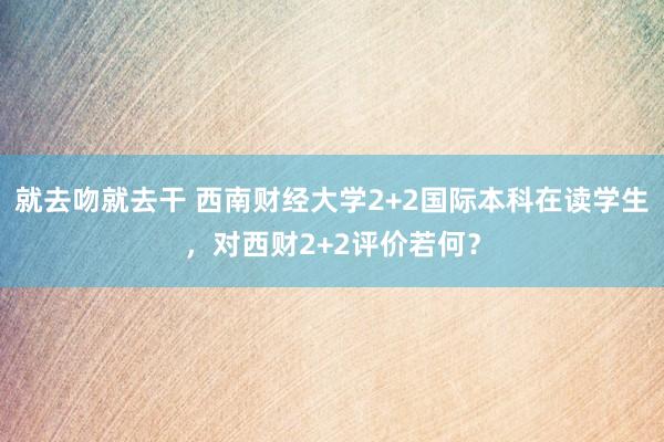 就去吻就去干 西南财经大学2+2国际本科在读学生，对西财2+2评价若何？