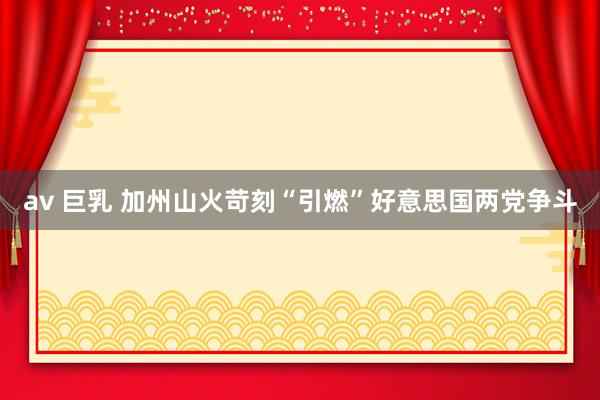 av 巨乳 加州山火苛刻“引燃”好意思国两党争斗