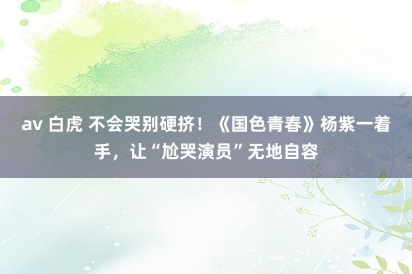 av 白虎 不会哭别硬挤！《国色青春》杨紫一着手，让“尬哭演员”无地自容