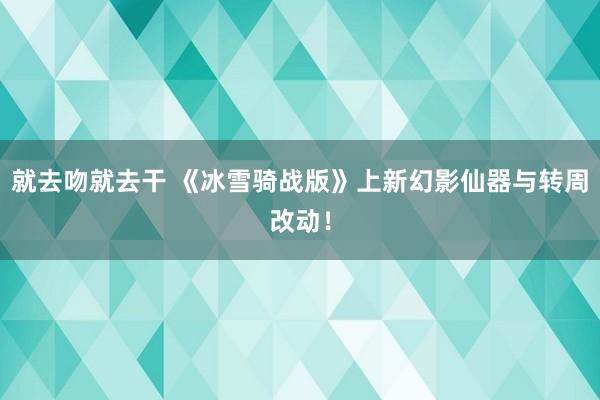 就去吻就去干 《冰雪骑战版》上新幻影仙器与转周改动！