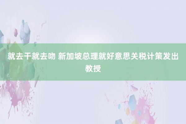 就去干就去吻 新加坡总理就好意思关税计策发出教授