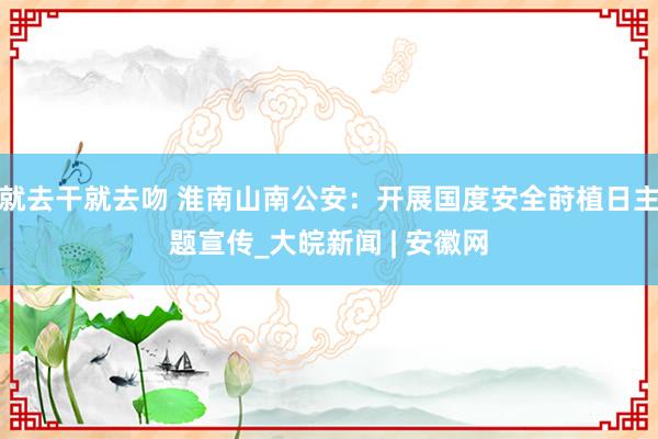 就去干就去吻 淮南山南公安：开展国度安全莳植日主题宣传_大皖新闻 | 安徽网
