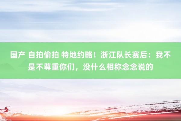 国产 自拍偷拍 特地约略！浙江队长赛后：我不是不尊重你们，没什么相称念念说的