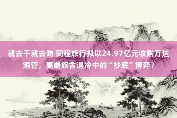 就去干就去吻 同程旅行拟以24.97亿元收购万达酒管，高端旅舍遇冷中的“抄底”博弈？