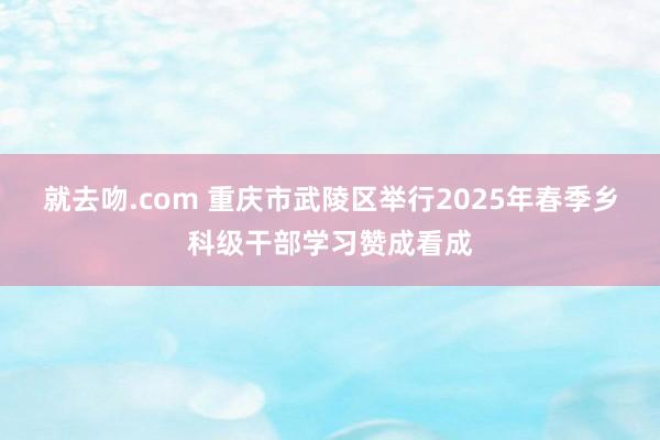 就去吻.com 重庆市武陵区举行2025年春季乡科级干部学习赞成看成