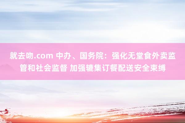就去吻.com 中办、国务院：强化无堂食外卖监管和社会监督 加强辘集订餐配送安全束缚
