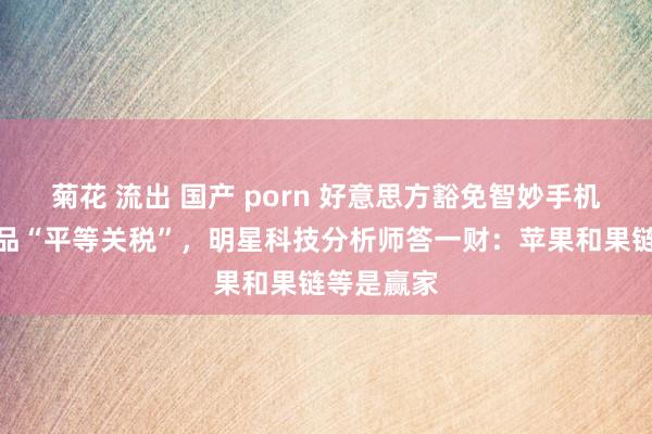 菊花 流出 国产 porn 好意思方豁免智妙手机等电子商品“平等关税”，明星科技分析师答一财：苹果和果链等是赢家