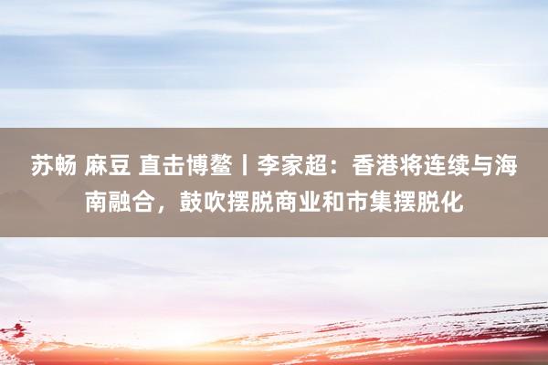 苏畅 麻豆 直击博鳌丨李家超：香港将连续与海南融合，鼓吹摆脱商业和市集摆脱化