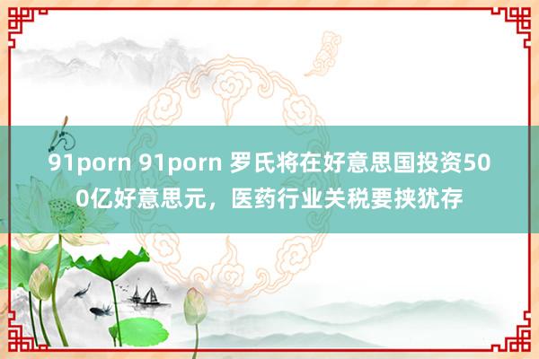 91porn 91porn 罗氏将在好意思国投资500亿好意思元，医药行业关税要挟犹存