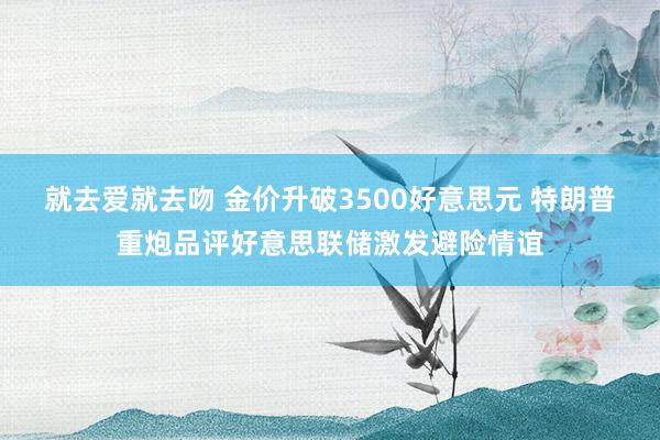 就去爱就去吻 金价升破3500好意思元 特朗普重炮品评好意思联储激发避险情谊