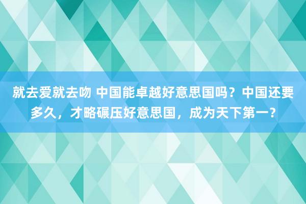 就去爱就去吻 中国能卓越好意思国吗？中国还要多久，才略碾压好意思国，成为天下第一？
