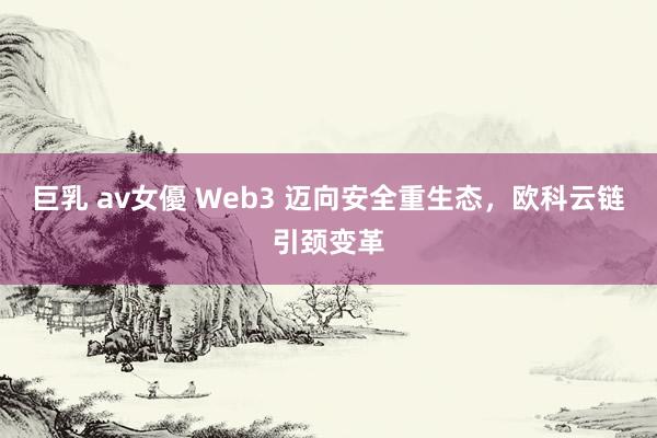 巨乳 av女優 Web3 迈向安全重生态，欧科云链引颈变革
