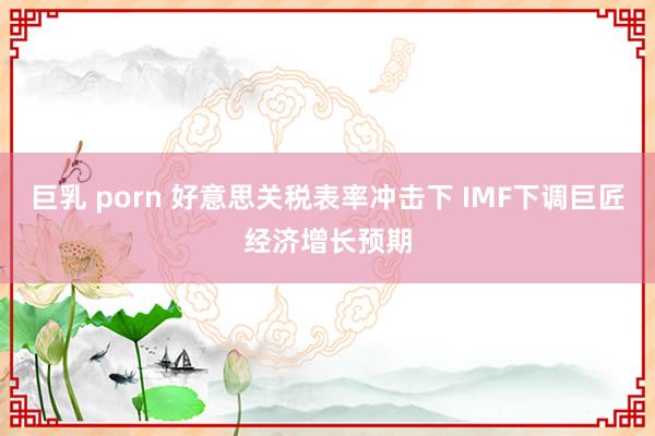 巨乳 porn 好意思关税表率冲击下 IMF下调巨匠经济增长预期