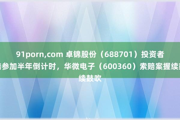 91porn，com 卓锦股份（688701）投资者索赔参加半年倒计时，华微电子（600360）索赔案握续鼓吹