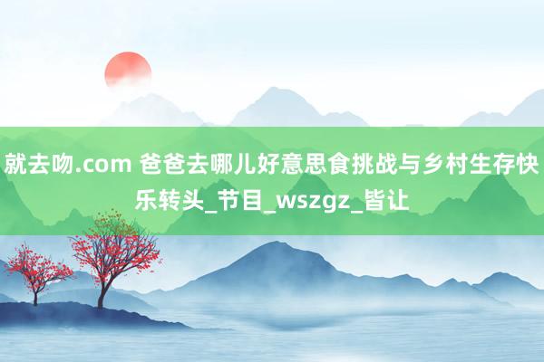 就去吻.com 爸爸去哪儿好意思食挑战与乡村生存快乐转头_节目_wszgz_皆让