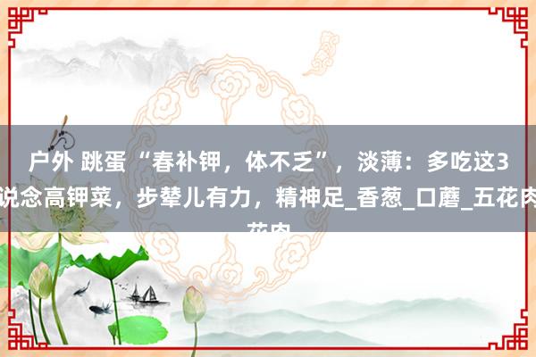 户外 跳蛋 “春补钾，体不乏”，淡薄：多吃这3说念高钾菜，步辇儿有力，精神足_香葱_口蘑_五花肉