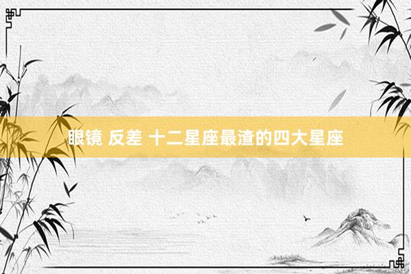 眼镜 反差 十二星座最渣的四大星座