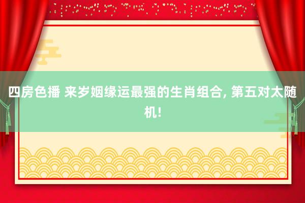 四房色播 来岁姻缘运最强的生肖组合， 第五对太随机!